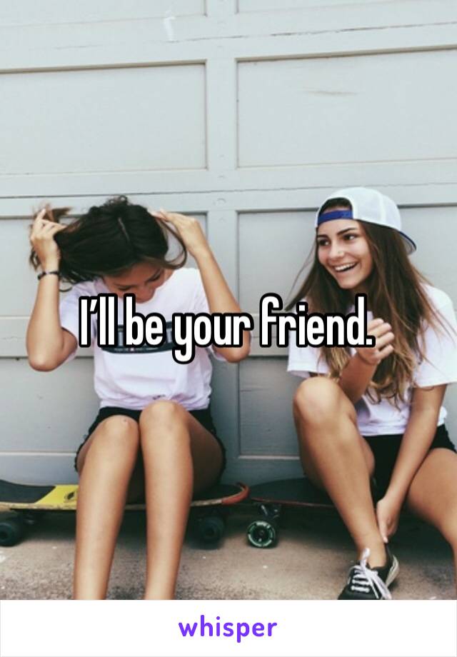 I’ll be your friend. 