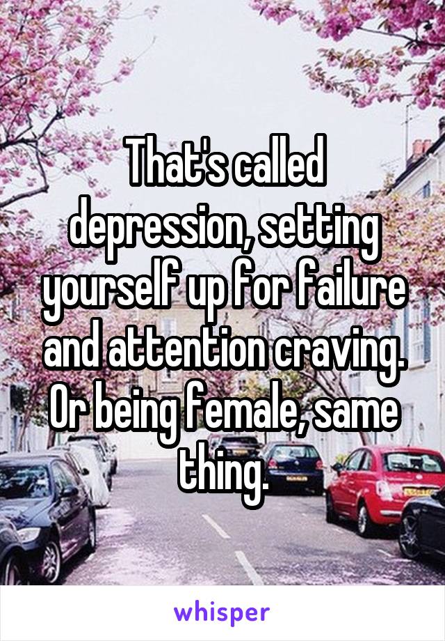 That's called depression, setting yourself up for failure and attention craving. Or being female, same thing.