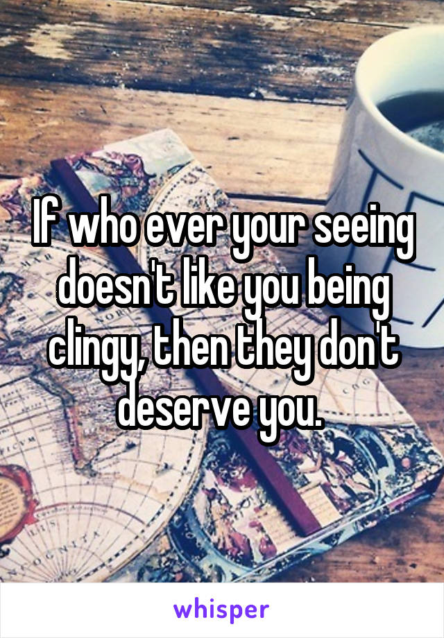 If who ever your seeing doesn't like you being clingy, then they don't deserve you. 