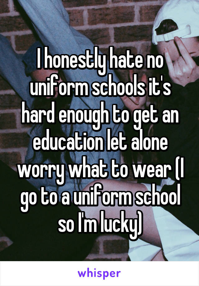 I honestly hate no uniform schools it's hard enough to get an education let alone worry what to wear (I go to a uniform school so I'm lucky)
