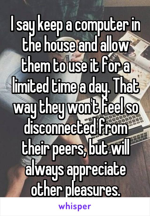 I say keep a computer in the house and allow them to use it for a limited time a day. That way they won't feel so disconnected from their peers, but will always appreciate other pleasures.