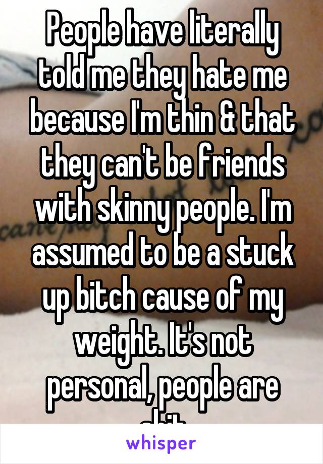People have literally told me they hate me because I'm thin & that they can't be friends with skinny people. I'm assumed to be a stuck up bitch cause of my weight. It's not personal, people are shit