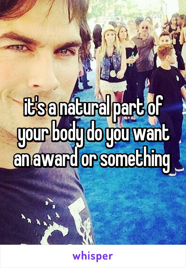 it's a natural part of your body do you want an award or something 