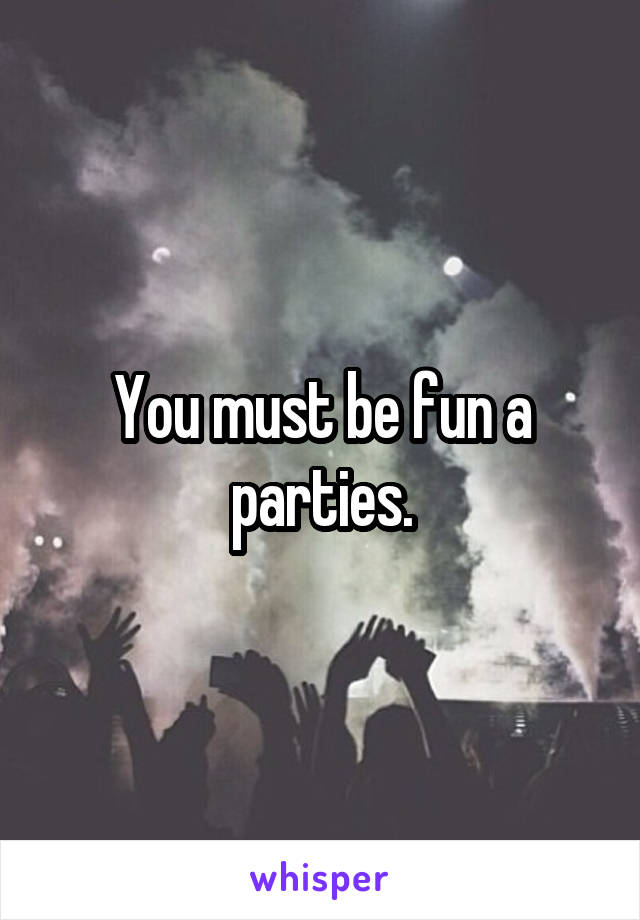 You must be fun a parties.