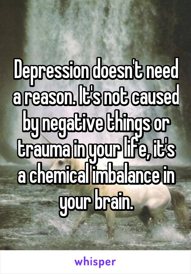 Depression doesn't need a reason. It's not caused by negative things or trauma in your life, it's a chemical imbalance in your brain.