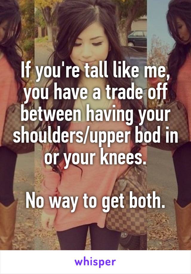 If you're tall like me, you have a trade off between having your shoulders/upper bod in or your knees.

No way to get both.