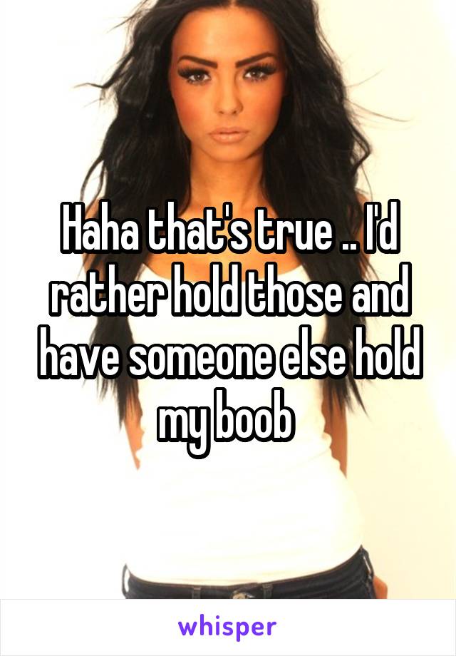 Haha that's true .. I'd rather hold those and have someone else hold my boob 