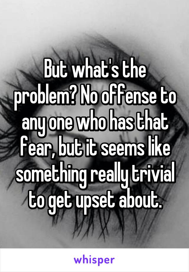 But what's the problem? No offense to any one who has that fear, but it seems like something really trivial to get upset about.