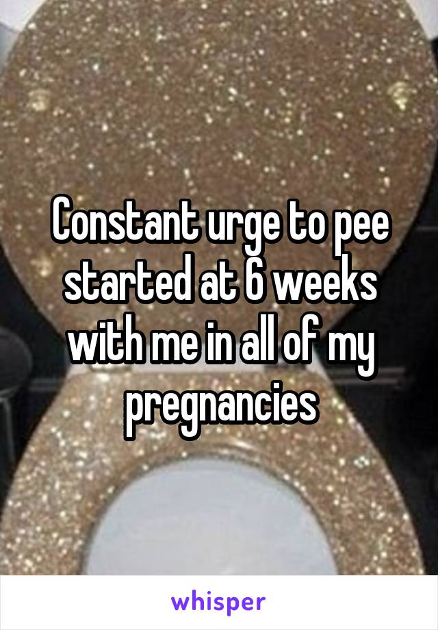 Constant urge to pee started at 6 weeks with me in all of my pregnancies