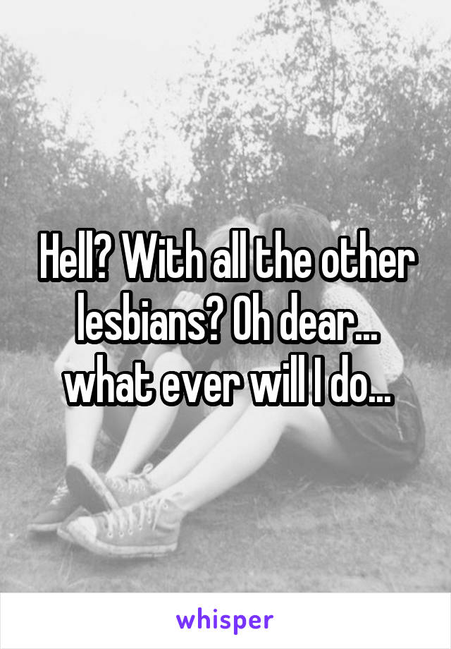 Hell? With all the other lesbians? Oh dear... what ever will I do...