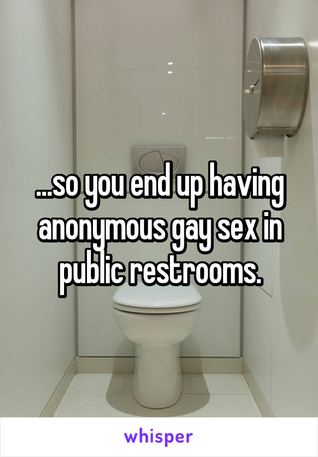 ...so you end up having anonymous gay sex in public restrooms.