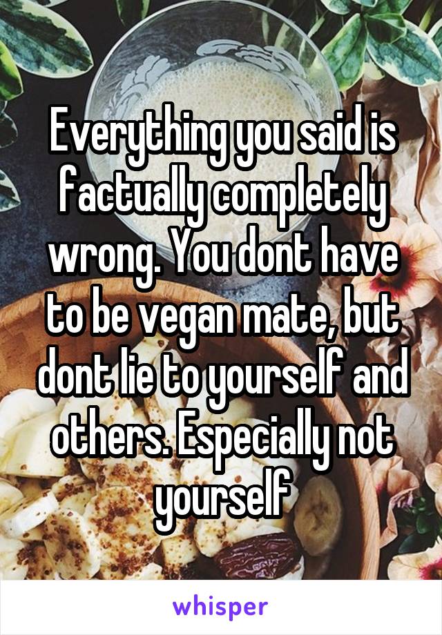 Everything you said is factually completely wrong. You dont have to be vegan mate, but dont lie to yourself and others. Especially not yourself