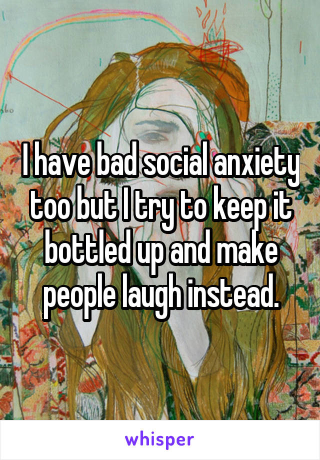 I have bad social anxiety too but I try to keep it bottled up and make people laugh instead.
