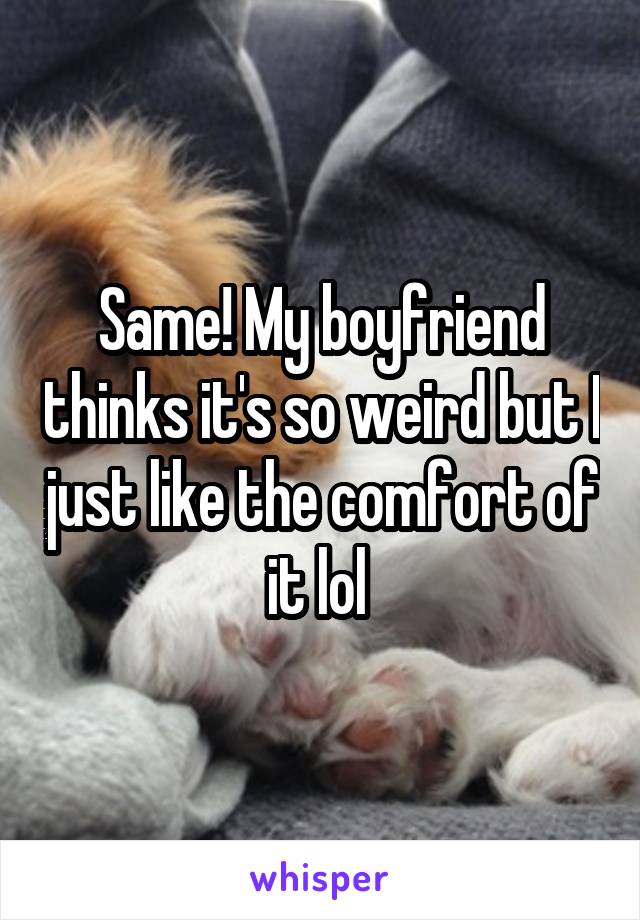 Same! My boyfriend thinks it's so weird but I just like the comfort of it lol 