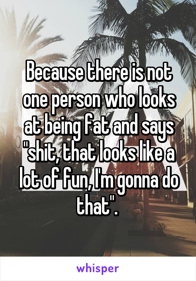 Because there is not one person who looks at being fat and says "shit, that looks like a lot of fun, I'm gonna do that". 