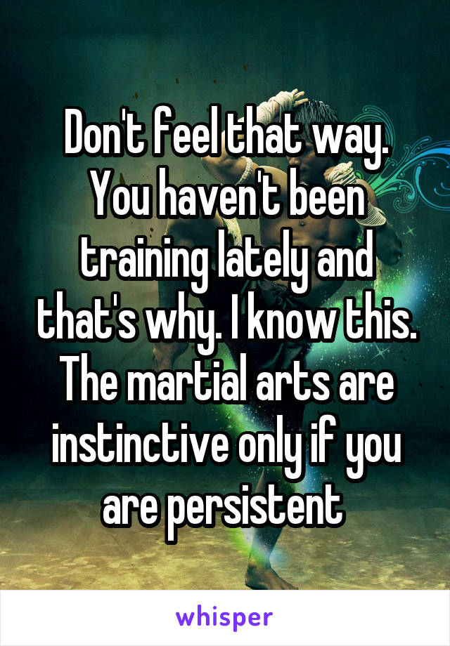 Don't feel that way. You haven't been training lately and that's why. I know this. The martial arts are instinctive only if you are persistent 