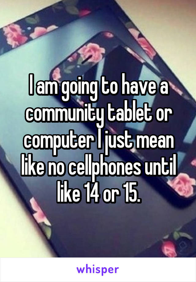 I am going to have a community tablet or computer I just mean like no cellphones until like 14 or 15.