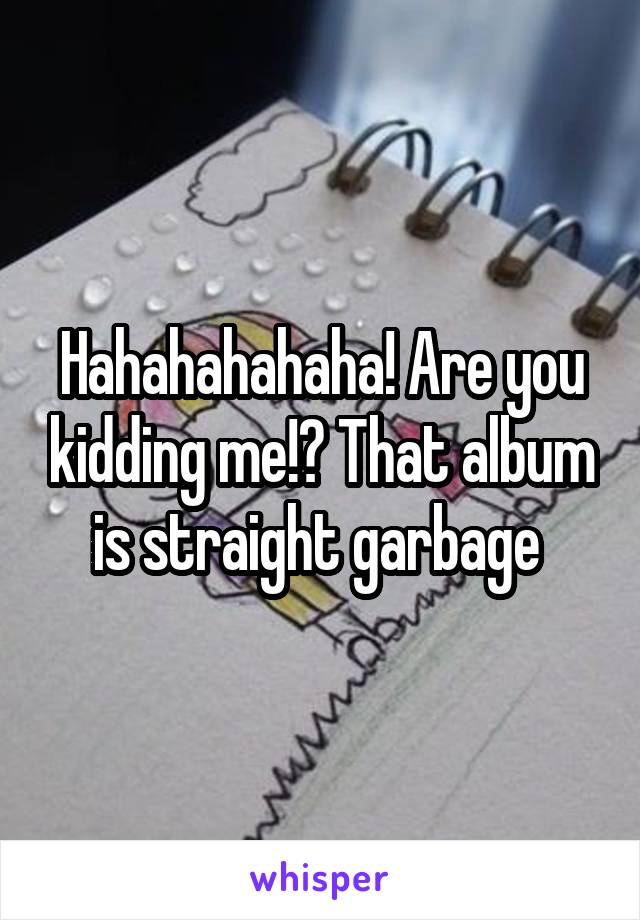 Hahahahahaha! Are you kidding me!? That album is straight garbage 