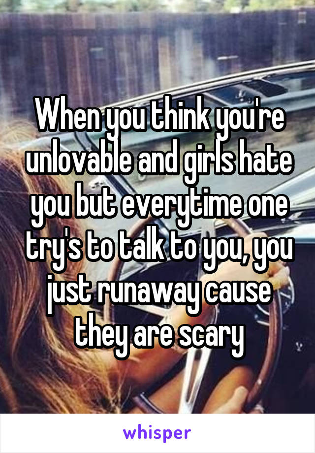 When you think you're unlovable and girls hate you but everytime one try's to talk to you, you just runaway cause they are scary