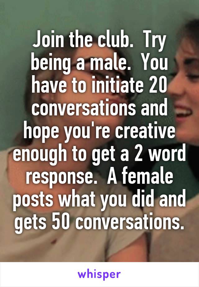 Join the club.  Try being a male.  You have to initiate 20 conversations and hope you're creative enough to get a 2 word response.  A female posts what you did and gets 50 conversations. 