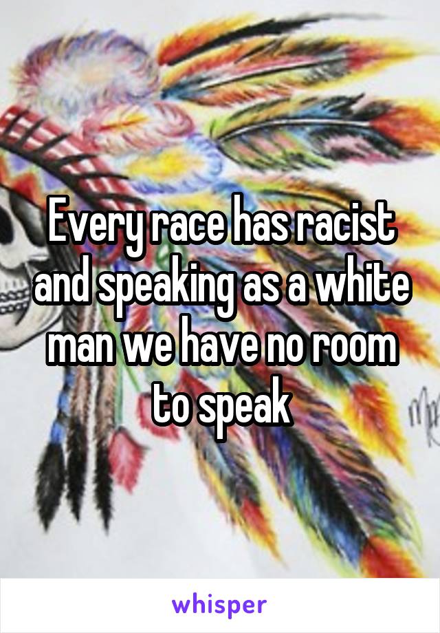 Every race has racist and speaking as a white man we have no room to speak