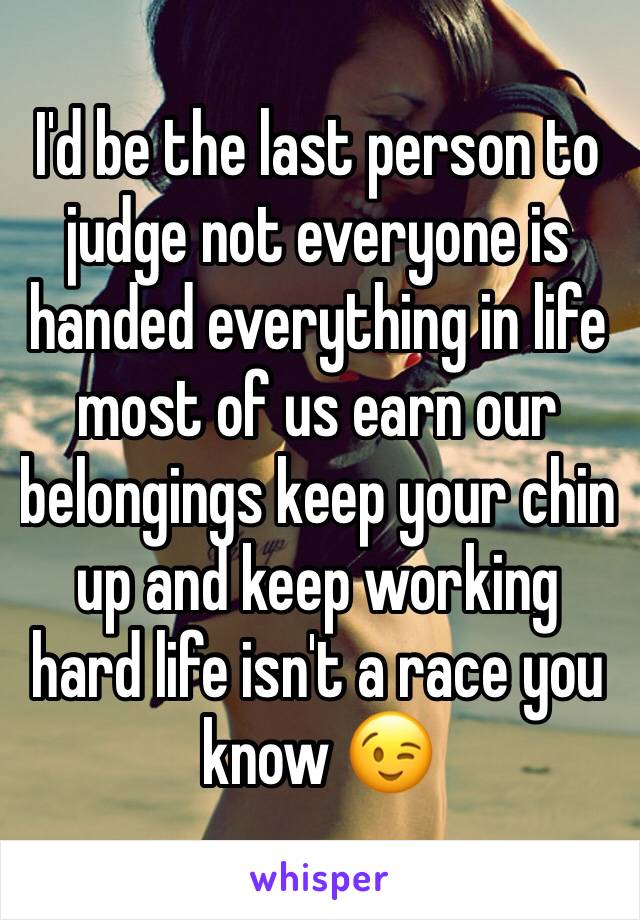I'd be the last person to judge not everyone is handed everything in life most of us earn our belongings keep your chin up and keep working hard life isn't a race you know 😉