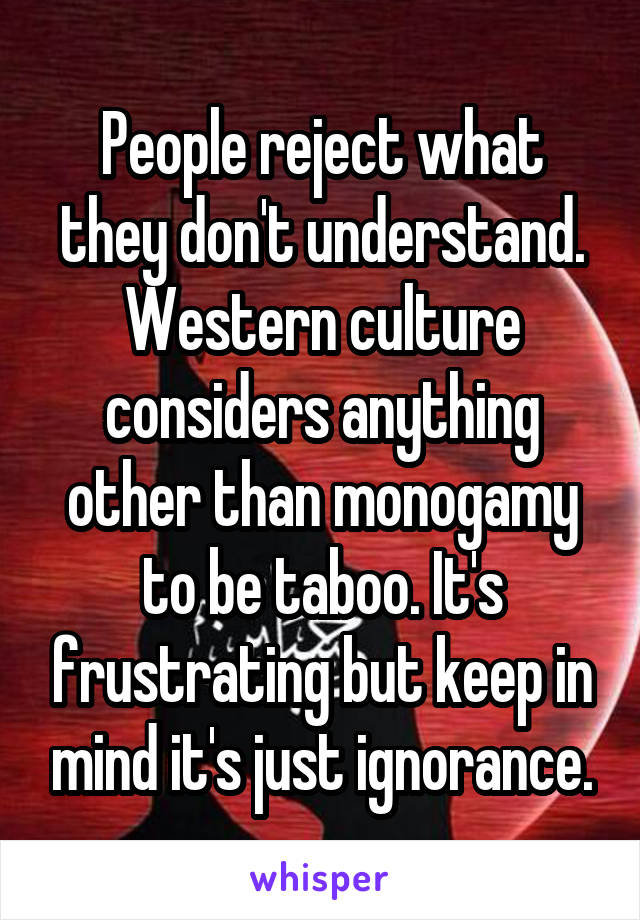 People reject what they don't understand. Western culture considers anything other than monogamy to be taboo. It's frustrating but keep in mind it's just ignorance.