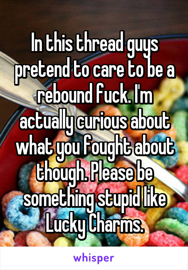 In this thread guys pretend to care to be a rebound fuck. I'm actually curious about what you fought about though. Please be something stupid like Lucky Charms.