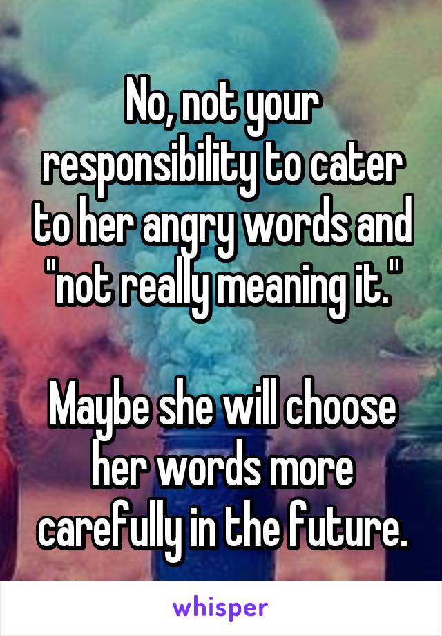 No, not your responsibility to cater to her angry words and "not really meaning it."

Maybe she will choose her words more carefully in the future.