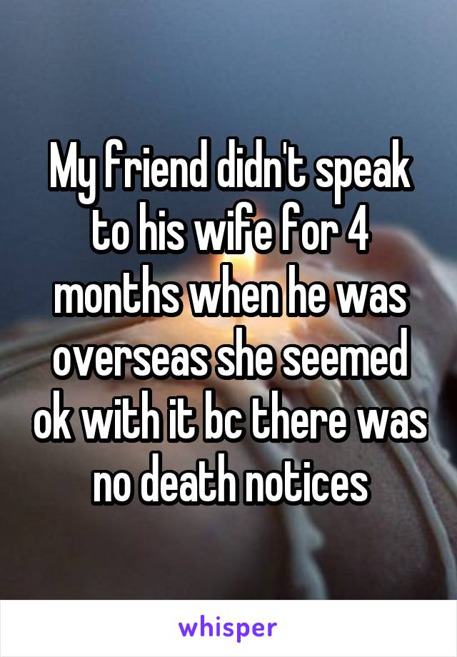 My friend didn't speak to his wife for 4 months when he was overseas she seemed ok with it bc there was no death notices