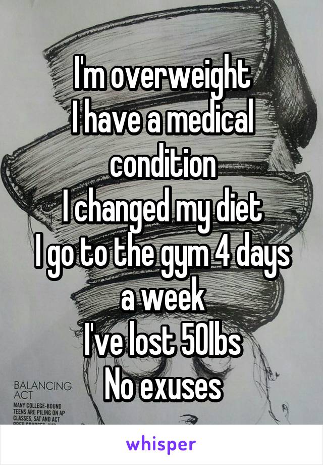 I'm overweight
I have a medical condition
I changed my diet
I go to the gym 4 days a week
I've lost 50lbs
No exuses