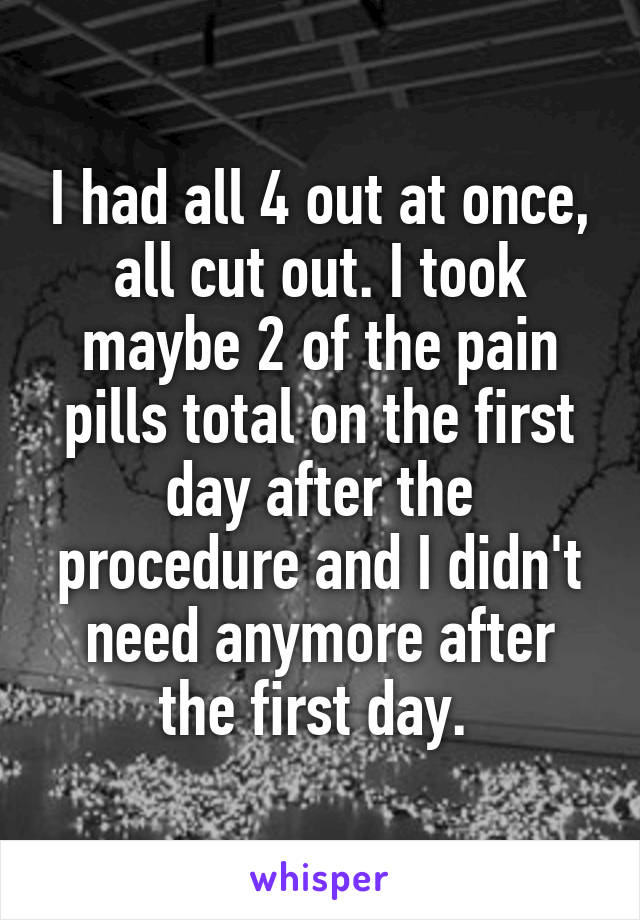 I had all 4 out at once, all cut out. I took maybe 2 of the pain pills total on the first day after the procedure and I didn't need anymore after the first day. 