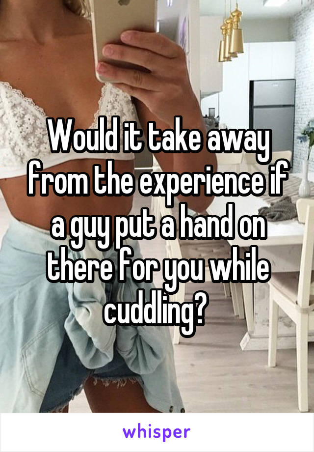 Would it take away from the experience if a guy put a hand on there for you while cuddling? 