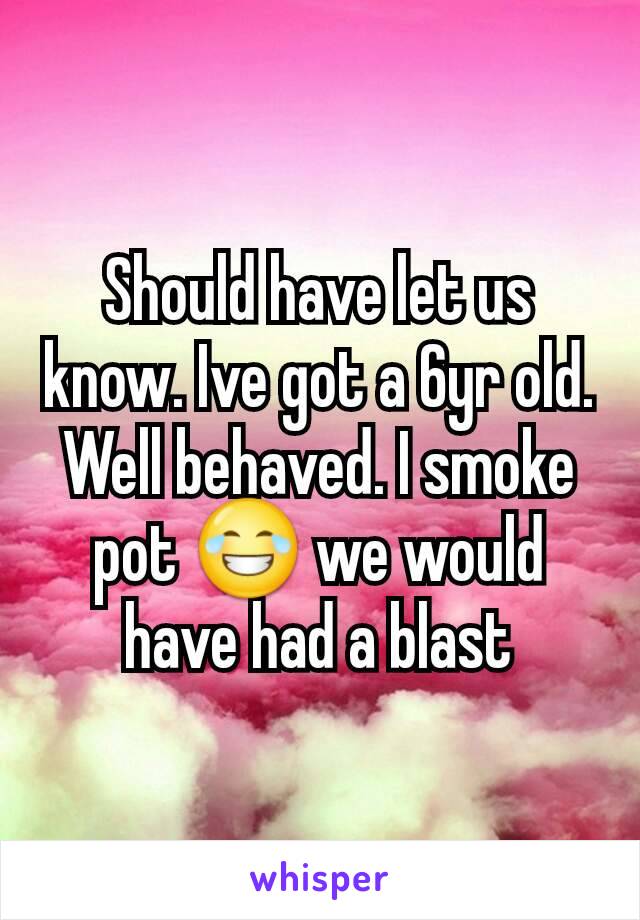 Should have let us know. Ive got a 6yr old. Well behaved. I smoke pot 😂 we would have had a blast