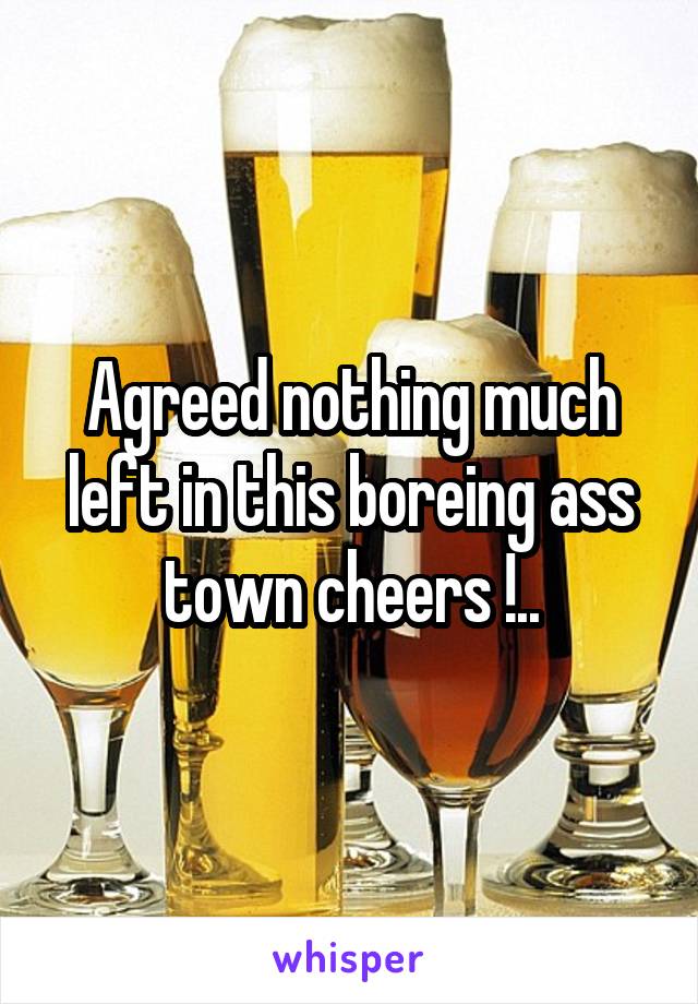 Agreed nothing much left in this boreing ass town cheers !..