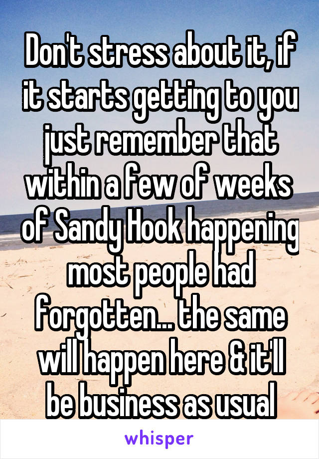 Don't stress about it, if it starts getting to you just remember that within a few of weeks  of Sandy Hook happening most people had forgotten... the same will happen here & it'll be business as usual