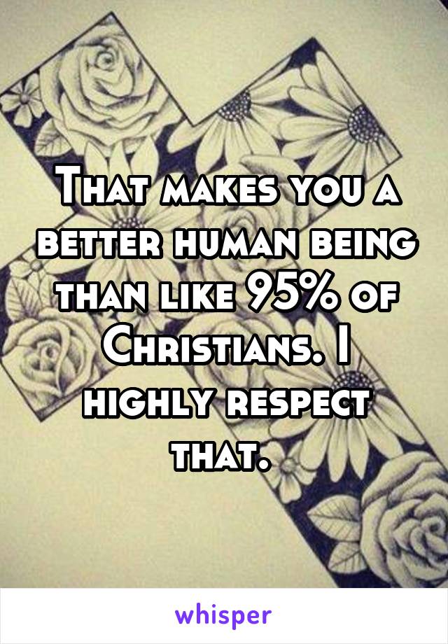 That makes you a better human being than like 95% of Christians. I highly respect that. 