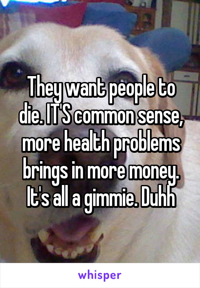 They want people to die. IT'S common sense, more health problems brings in more money. It's all a gimmie. Duhh
