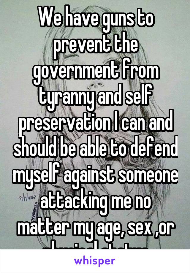 We have guns to prevent the government from tyranny and self preservation I can and should be able to defend myself against someone attacking me no matter my age, sex ,or physical status