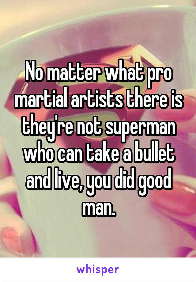 No matter what pro martial artists there is they're not superman who can take a bullet and live, you did good man.