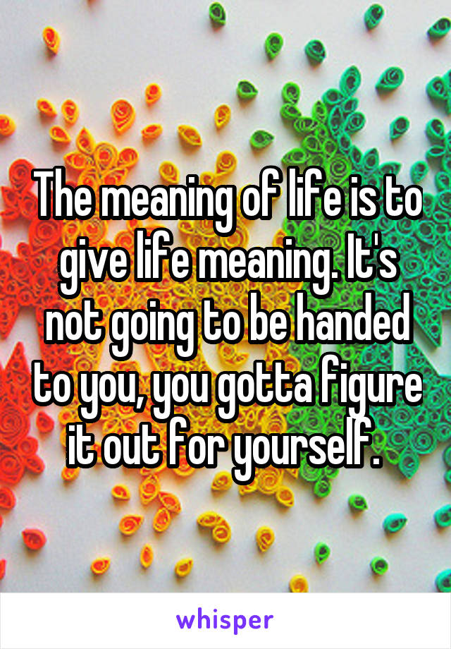 The meaning of life is to give life meaning. It's not going to be handed to you, you gotta figure it out for yourself. 