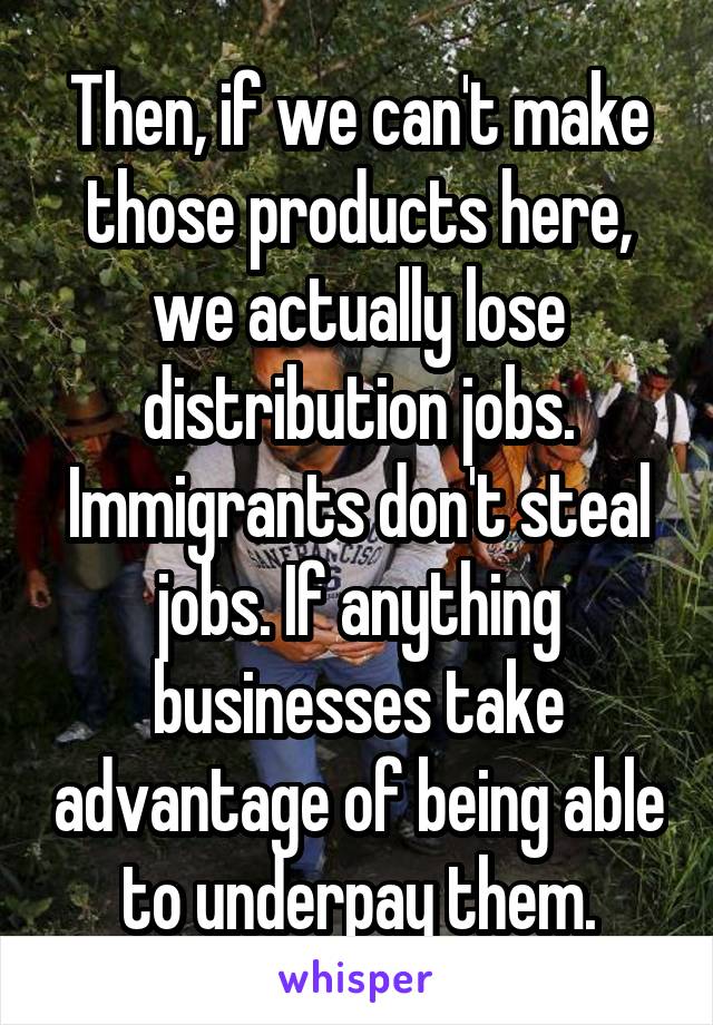 Then, if we can't make those products here, we actually lose distribution jobs. Immigrants don't steal jobs. If anything businesses take advantage of being able to underpay them.