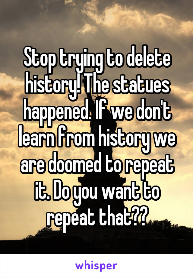 Stop trying to delete history! The statues happened. If we don't learn from history we are doomed to repeat it. Do you want to repeat that??