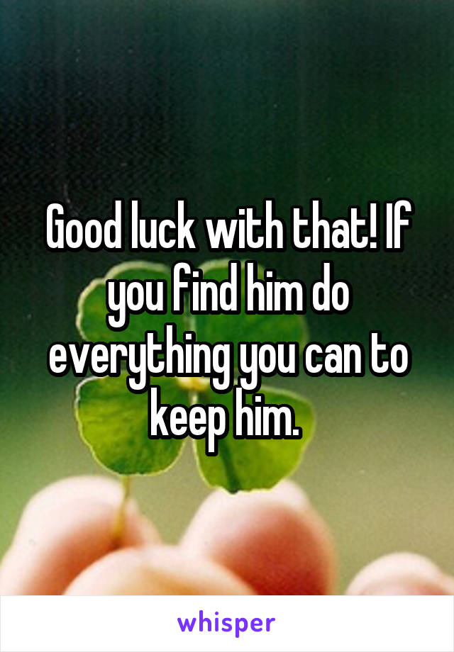 Good luck with that! If you find him do everything you can to keep him. 