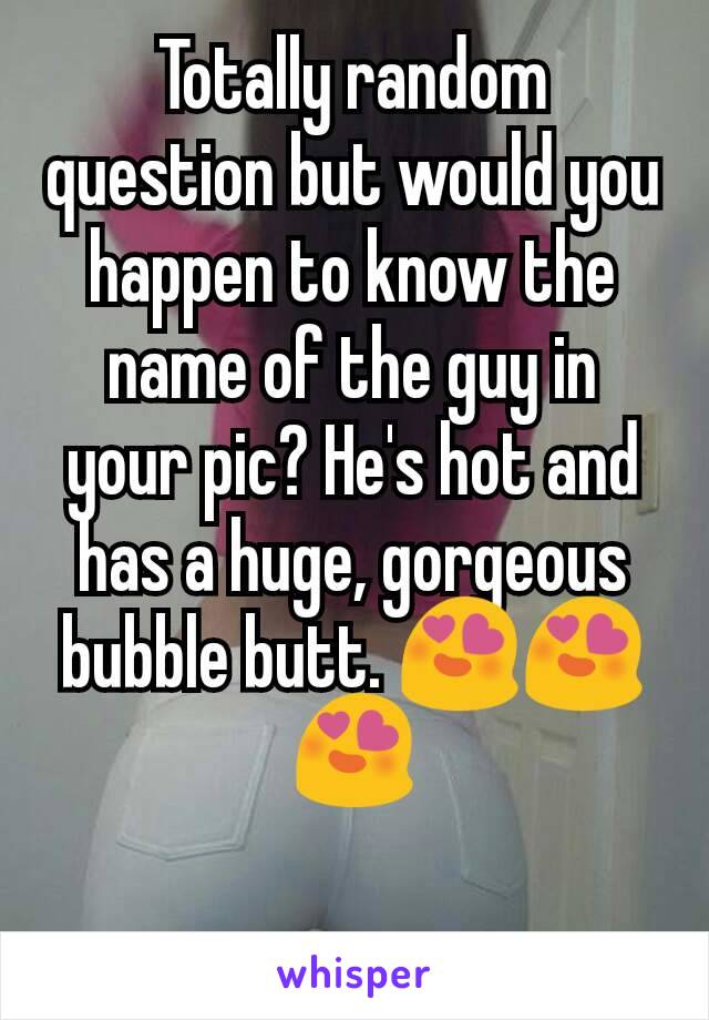 Totally random question but would you happen to know the name of the guy in your pic? He's hot and has a huge, gorgeous bubble butt. 😍😍😍