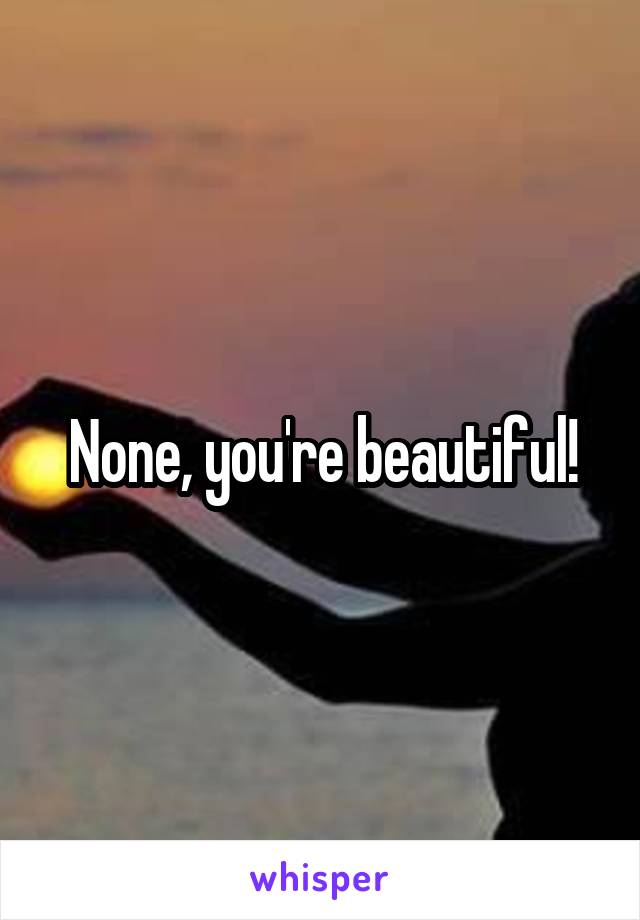 None, you're beautiful!