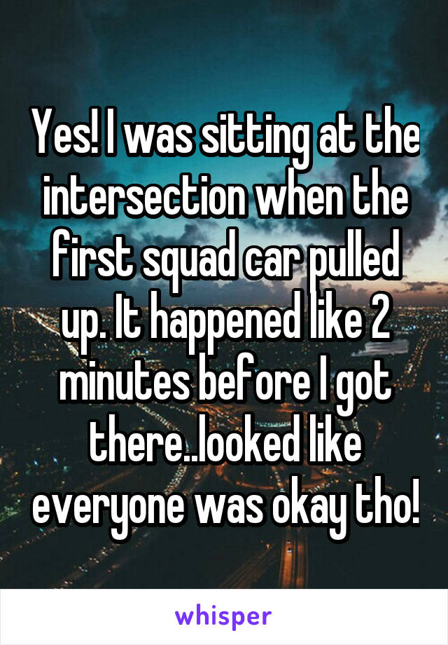 Yes! I was sitting at the intersection when the first squad car pulled up. It happened like 2 minutes before I got there..looked like everyone was okay tho!