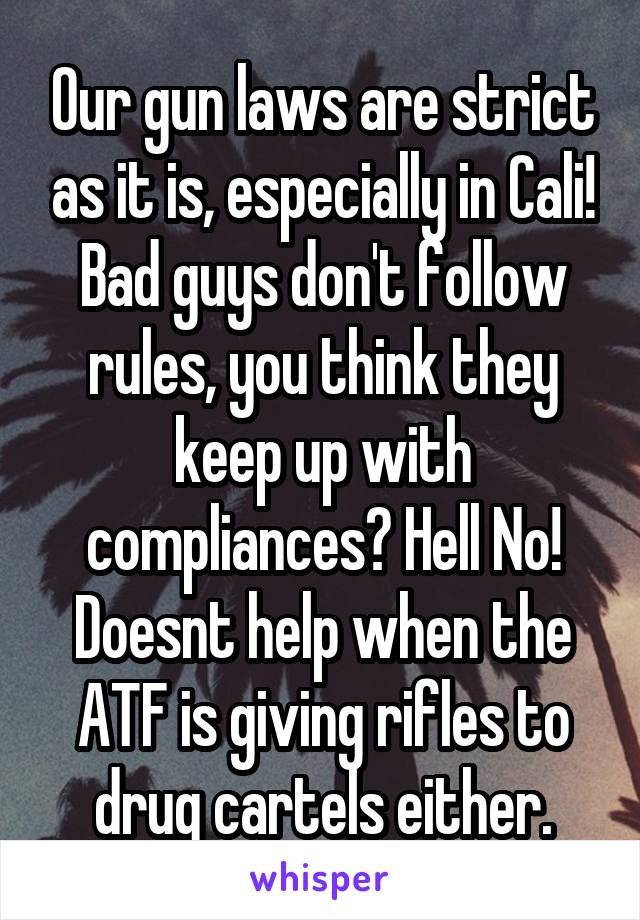 Our gun laws are strict as it is, especially in Cali! Bad guys don't follow rules, you think they keep up with compliances? Hell No! Doesnt help when the ATF is giving rifles to drug cartels either.