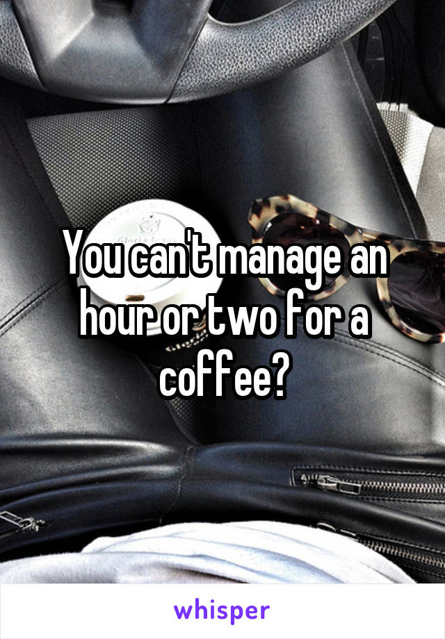You can't manage an hour or two for a coffee?