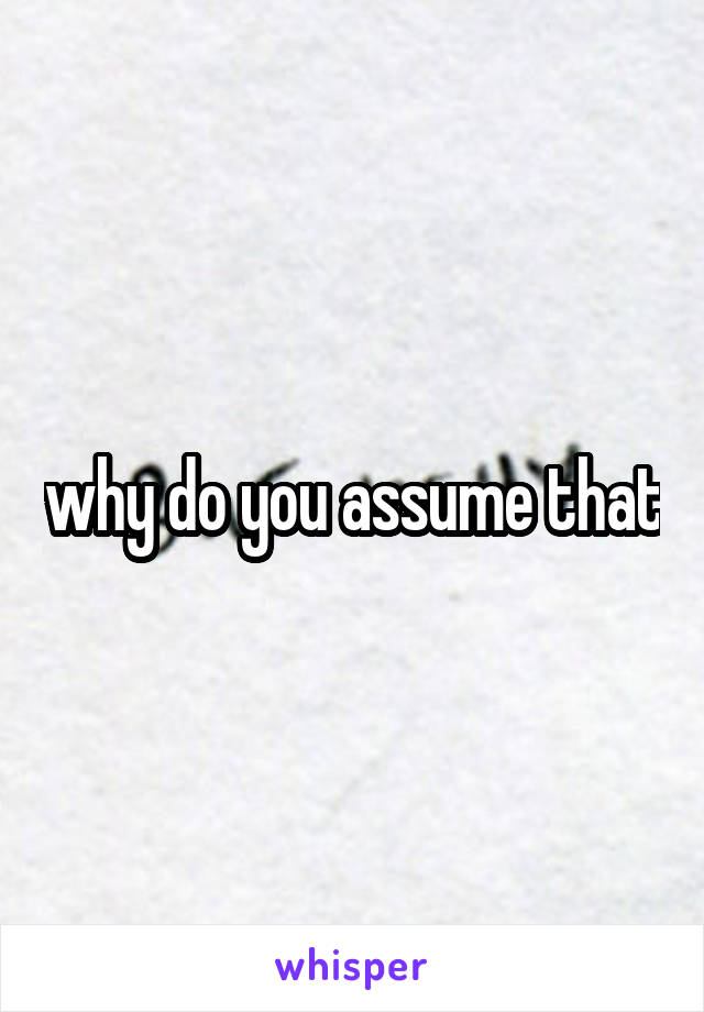 why do you assume that